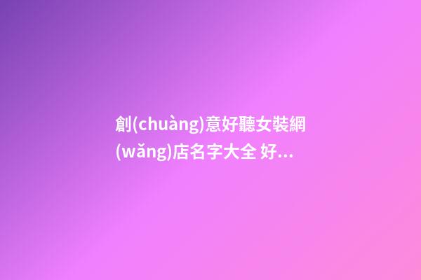 創(chuàng)意好聽女裝網(wǎng)店名字大全 好聽時(shí)尚女裝網(wǎng)店起名